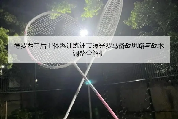 德罗西三后卫体系训练细节曝光罗马备战思路与战术调整全解析