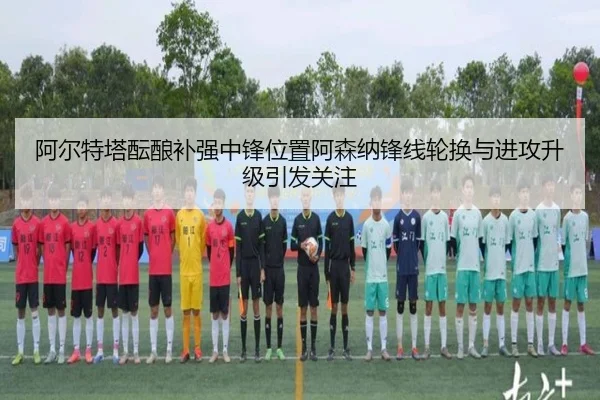 阿尔特塔酝酿补强中锋位置阿森纳锋线轮换与进攻升级引发关注